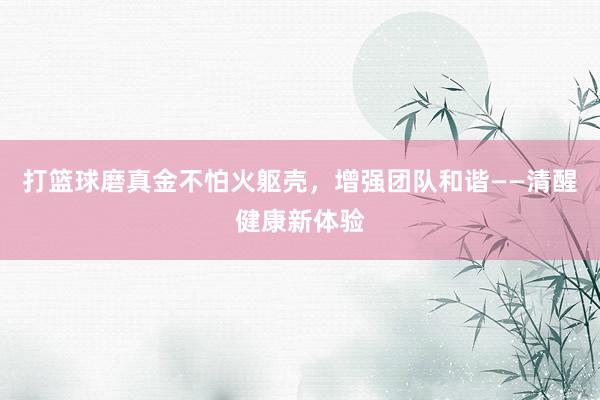 打篮球磨真金不怕火躯壳，增强团队和谐——清醒健康新体验